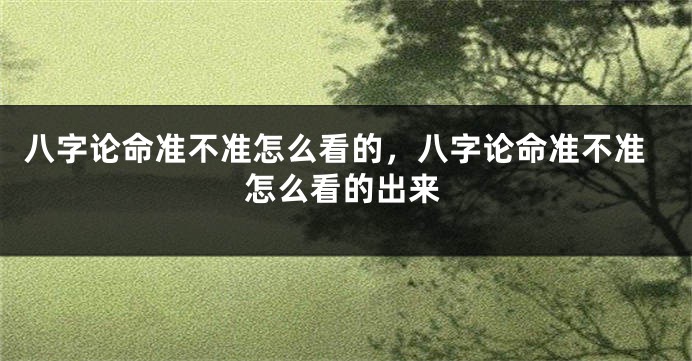 八字论命准不准怎么看的，八字论命准不准怎么看的出来