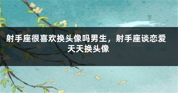 射手座很喜欢换头像吗男生，射手座谈恋爱天天换头像