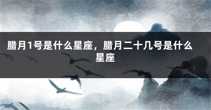 腊月1号是什么星座，腊月二十几号是什么星座
