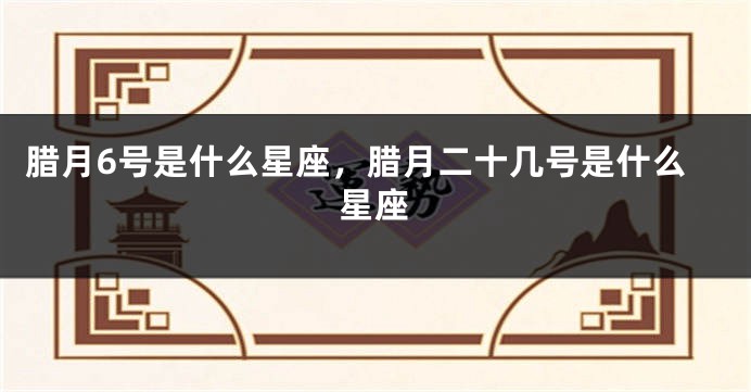 腊月6号是什么星座，腊月二十几号是什么星座