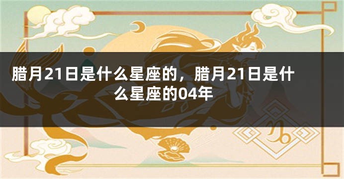 腊月21日是什么星座的，腊月21日是什么星座的04年