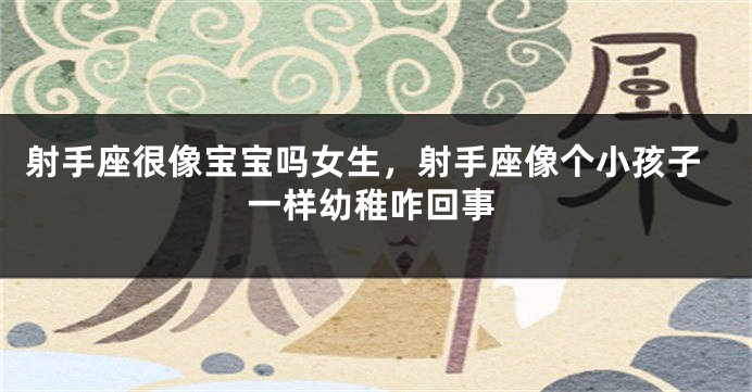 射手座很像宝宝吗女生，射手座像个小孩子一样幼稚咋回事