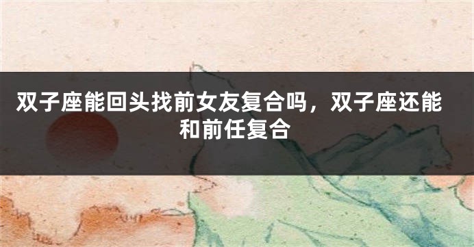 双子座能回头找前女友复合吗，双子座还能和前任复合