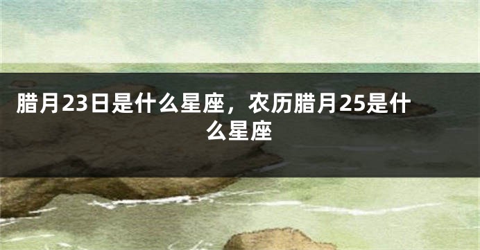 腊月23日是什么星座，农历腊月25是什么星座