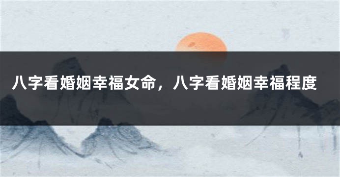 八字看婚姻幸福女命，八字看婚姻幸福程度