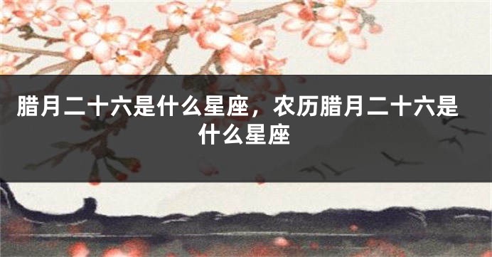 腊月二十六是什么星座，农历腊月二十六是什么星座