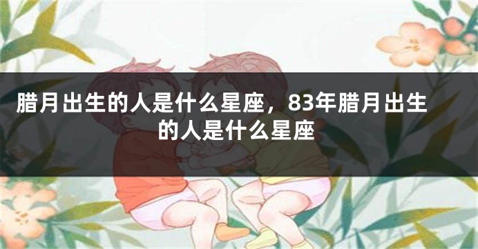 腊月出生的人是什么星座，83年腊月出生的人是什么星座