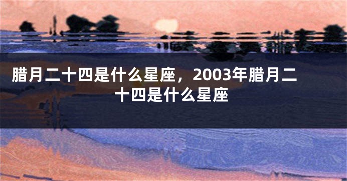 腊月二十四是什么星座，2003年腊月二十四是什么星座