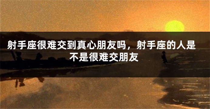 射手座很难交到真心朋友吗，射手座的人是不是很难交朋友