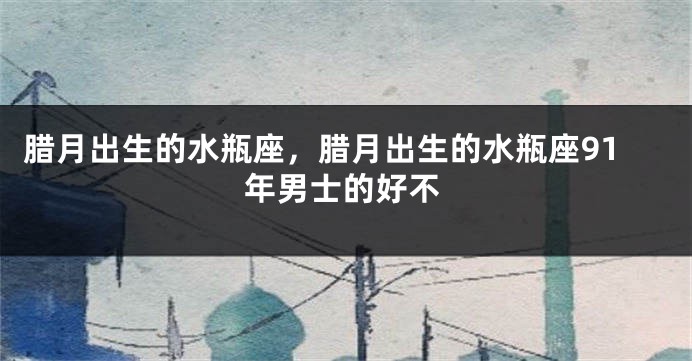 腊月出生的水瓶座，腊月出生的水瓶座91年男士的好不