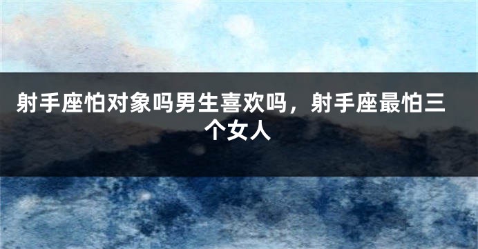 射手座怕对象吗男生喜欢吗，射手座最怕三个女人