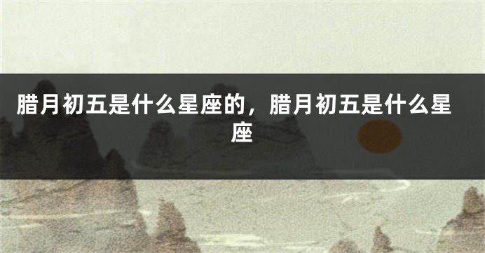 腊月初五是什么星座的，腊月初五是什么星座