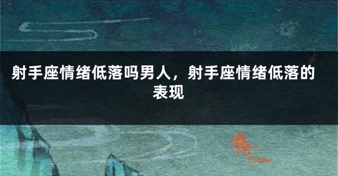 射手座情绪低落吗男人，射手座情绪低落的表现
