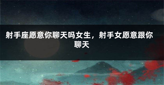 射手座愿意你聊天吗女生，射手女愿意跟你聊天