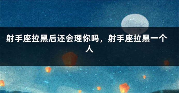 射手座拉黑后还会理你吗，射手座拉黑一个人