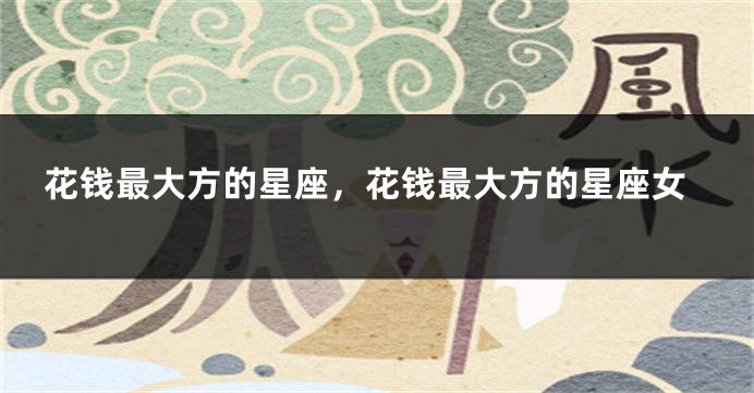 花钱最大方的星座，花钱最大方的星座女