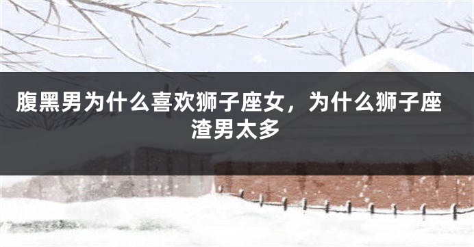 腹黑男为什么喜欢狮子座女，为什么狮子座渣男太多