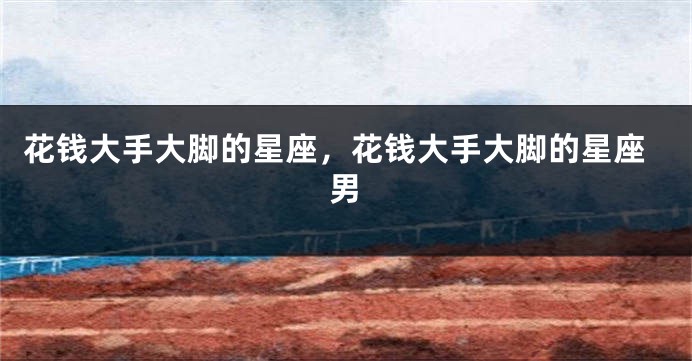 花钱大手大脚的星座，花钱大手大脚的星座男