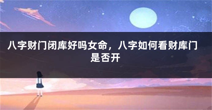 八字财门闭库好吗女命，八字如何看财库门是否开