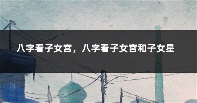 八字看子女宫，八字看子女宫和子女星
