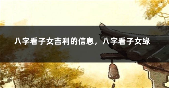 八字看子女吉利的信息,八字看子女缘