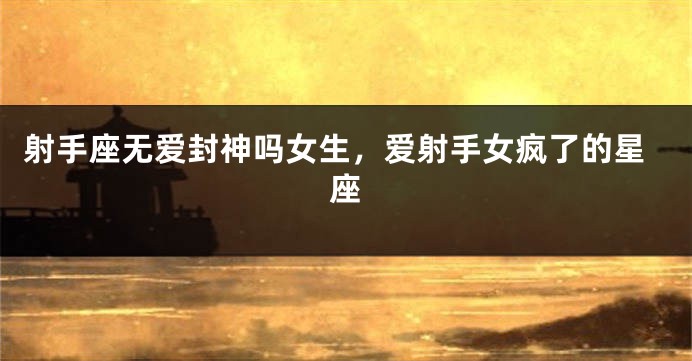 射手座无爱封神吗女生，爱射手女疯了的星座