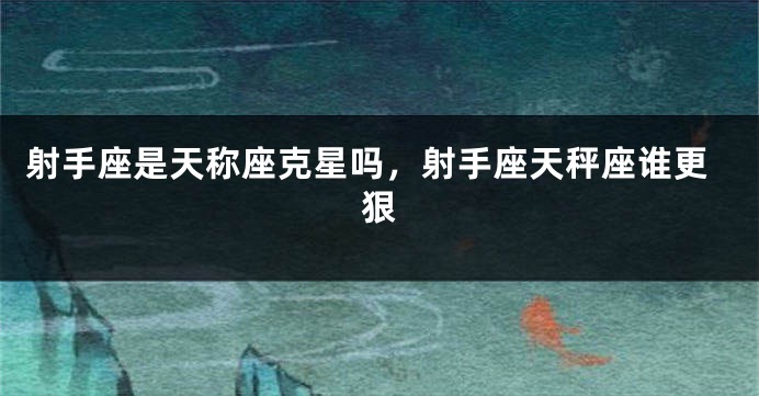 射手座是天称座克星吗，射手座天秤座谁更狠
