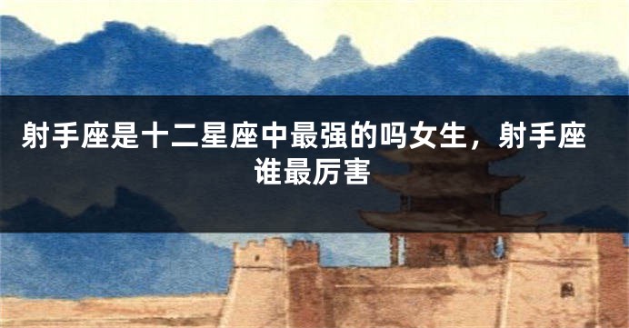 射手座是十二星座中最强的吗女生，射手座谁最厉害