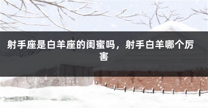 射手座是白羊座的闺蜜吗，射手白羊哪个厉害