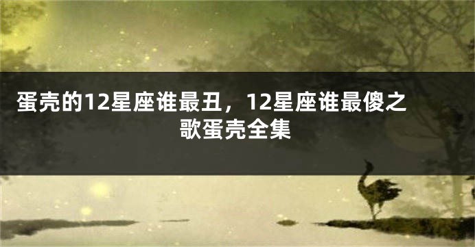 蛋壳的12星座谁最丑，12星座谁最傻之歌蛋壳全集