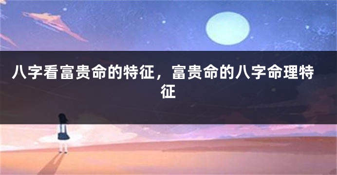 八字看富贵命的特征,富贵命的八字命理特征