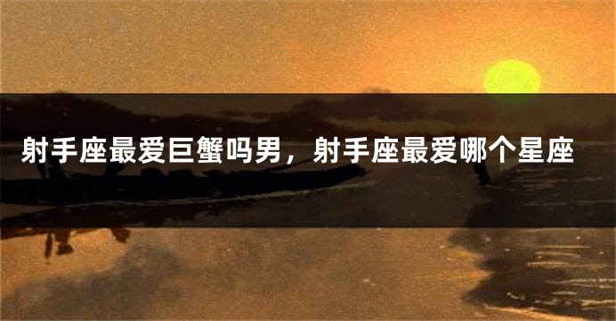 射手座最爱巨蟹吗男，射手座最爱哪个星座