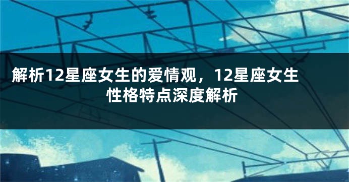 解析12星座女生的爱情观，12星座女生性格特点深度解析