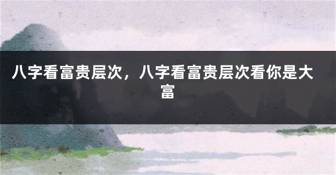 八字看富贵层次，八字看富贵层次看你是大富