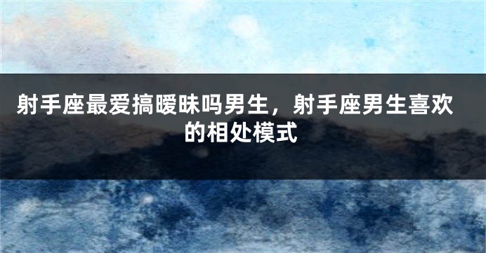 射手座最爱搞暧昧吗男生，射手座男生喜欢的相处模式