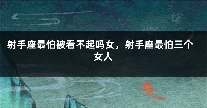 射手座最怕被看不起吗女，射手座最怕三个女人