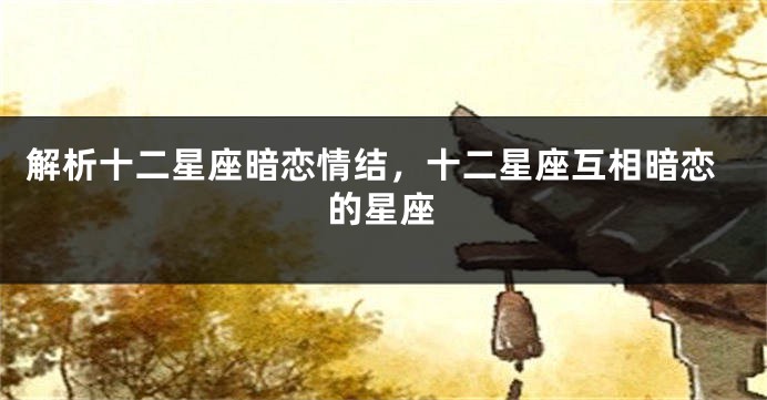 解析十二星座暗恋情结，十二星座互相暗恋的星座