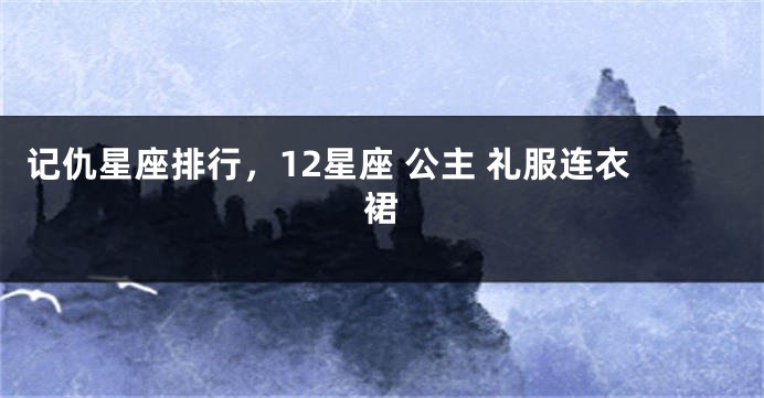 记仇星座排行，12星座 公主 礼服连衣裙