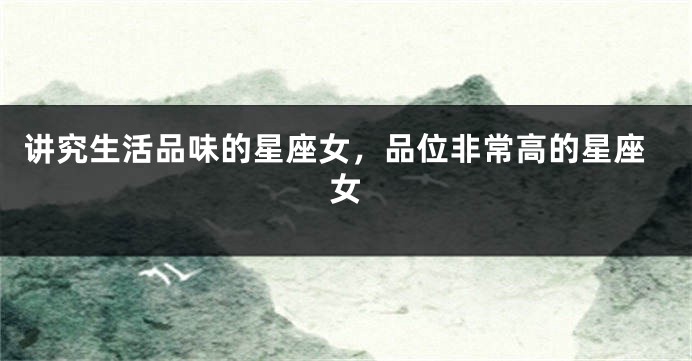 讲究生活品味的星座女，品位非常高的星座女