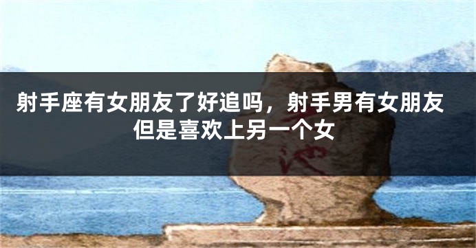 射手座有女朋友了好追吗，射手男有女朋友但是喜欢上另一个女