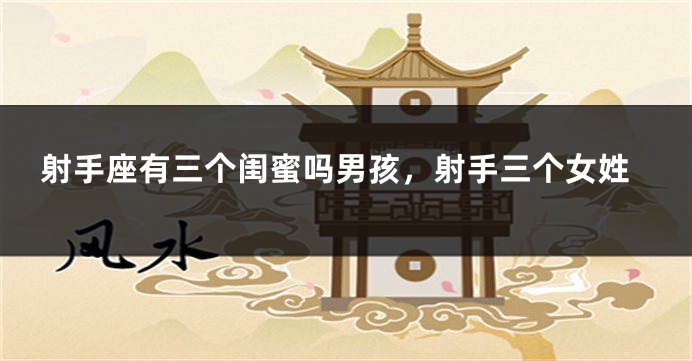 射手座有三个闺蜜吗男孩，射手三个女姓