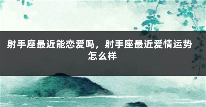 射手座最近能恋爱吗，射手座最近爱情运势怎么样