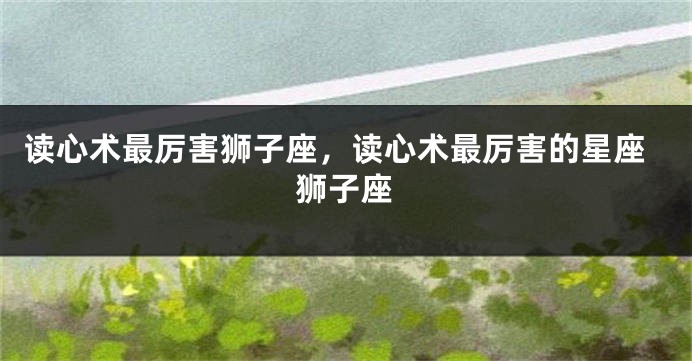 读心术最厉害狮子座，读心术最厉害的星座狮子座