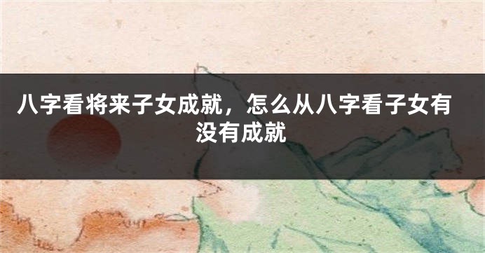 八字看将来子女成就，怎么从八字看子女有没有成就