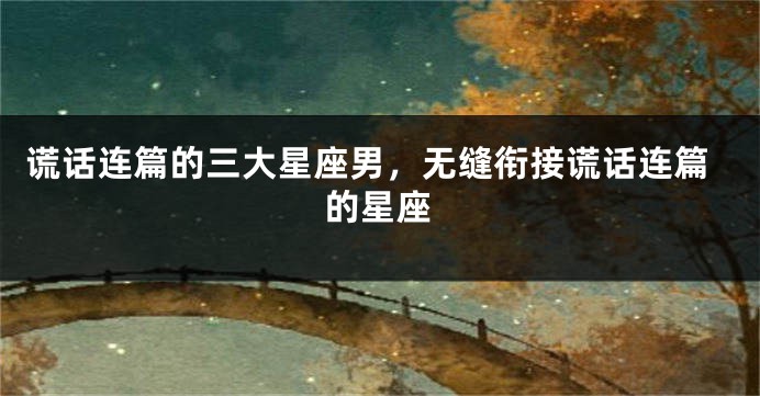 谎话连篇的三大星座男，无缝衔接谎话连篇的星座