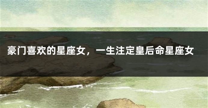 豪门喜欢的星座女，一生注定皇后命星座女