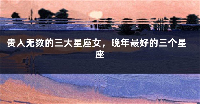贵人无数的三大星座女，晚年最好的三个星座
