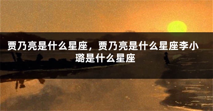 贾乃亮是什么星座，贾乃亮是什么星座李小璐是什么星座