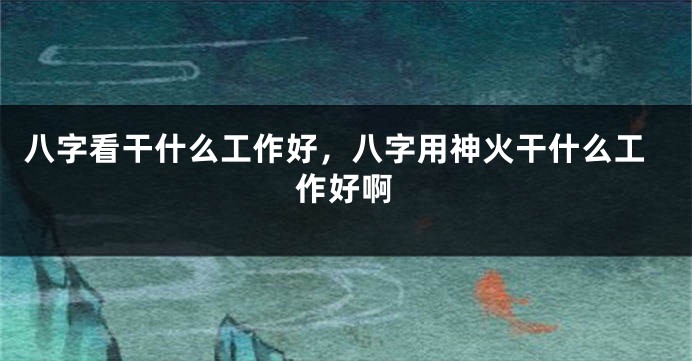 八字看干什么工作好，八字用神火干什么工作好啊