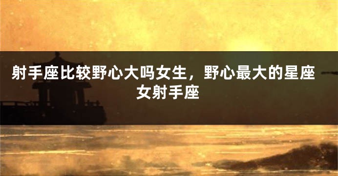 射手座比较野心大吗女生，野心最大的星座女射手座